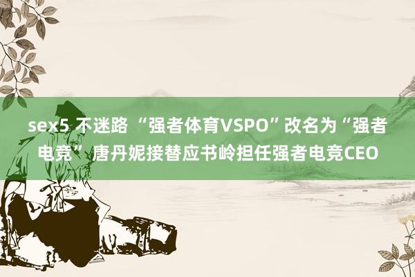 sex5 不迷路 “强者体育VSPO”改名为“强者电竞” 唐丹妮接替应书岭担任强者电竞CEO