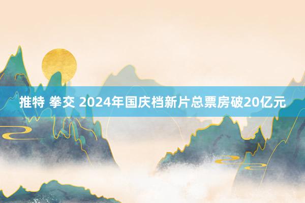 推特 拳交 2024年国庆档新片总票房破20亿元