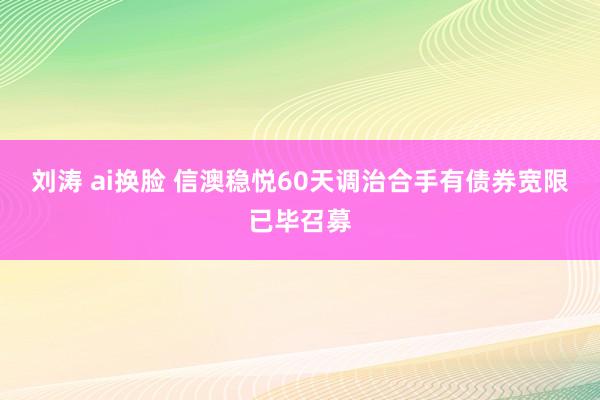 刘涛 ai换脸 信澳稳悦60天调治合手有债券宽限已毕召募