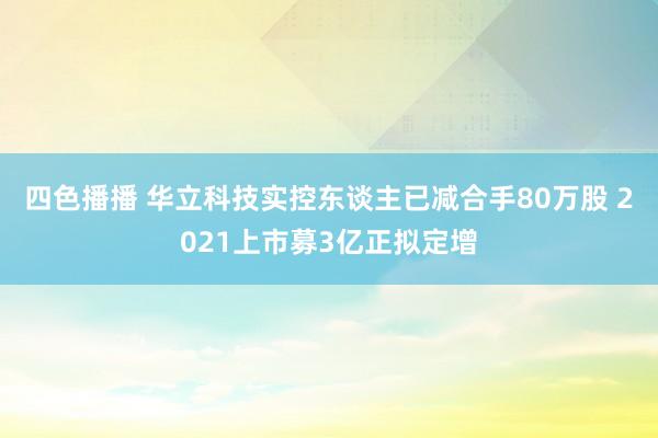 四色播播 华立科技实控东谈主已减合手80万股 2021上市募3亿正拟定增