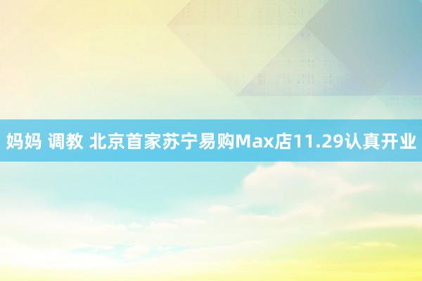 妈妈 调教 北京首家苏宁易购Max店11.29认真开业