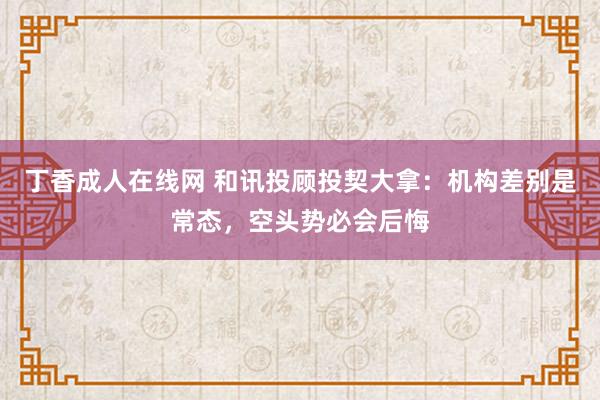 丁香成人在线网 和讯投顾投契大拿：机构差别是常态，空头势必会后悔