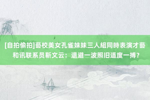 [自拍偷拍]藝校美女孔雀妹妹三人組同時表演才藝 和讯联系员靳文云：退避一波照旧适度一搏？