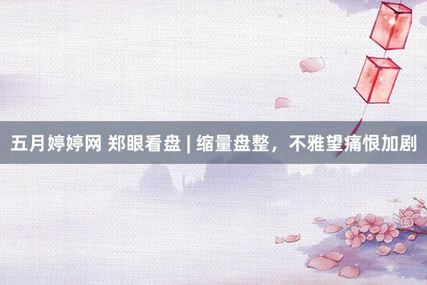 五月婷婷网 郑眼看盘 | 缩量盘整，不雅望痛恨加剧