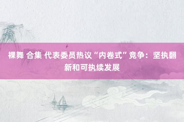 裸舞 合集 代表委员热议“内卷式”竞争：坚执翻新和可执续发展
