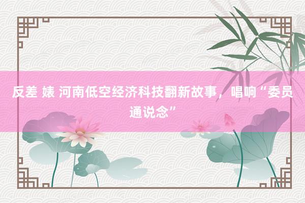 反差 婊 河南低空经济科技翻新故事，唱响“委员通说念”
