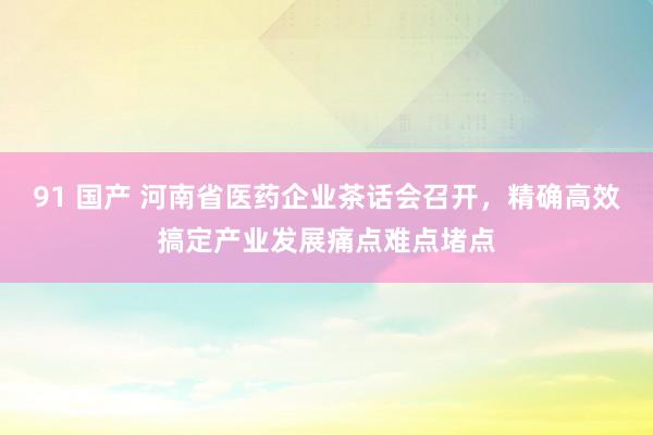 91 国产 河南省医药企业茶话会召开，精确高效搞定产业发展痛点难点堵点