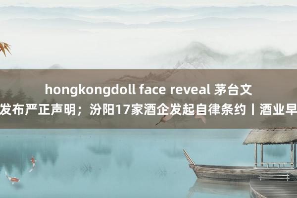 hongkongdoll face reveal 茅台文旅发布严正声明；汾阳17家酒企发起自律条约丨酒业早参