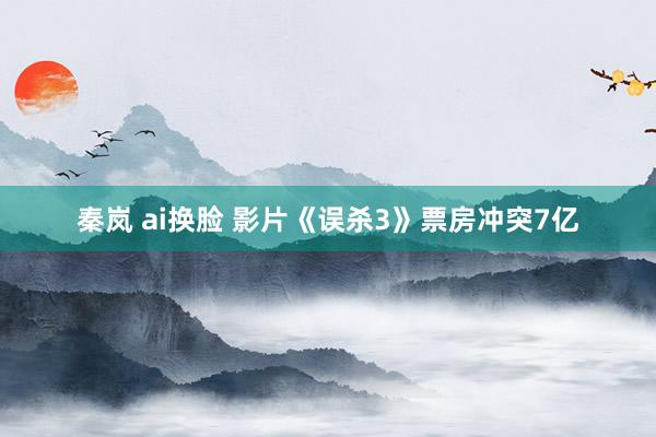 秦岚 ai换脸 影片《误杀3》票房冲突7亿