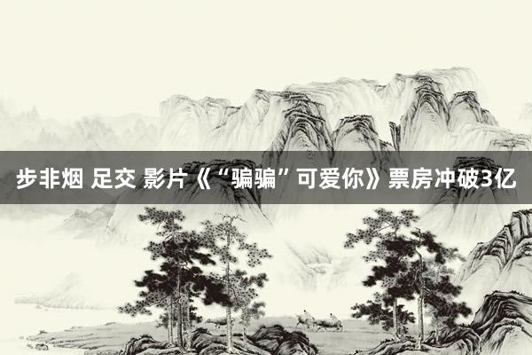 步非烟 足交 影片《“骗骗”可爱你》票房冲破3亿