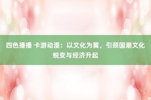四色播播 卡游动漫：以文化为翼，引颈国潮文化蜕变与经济升起