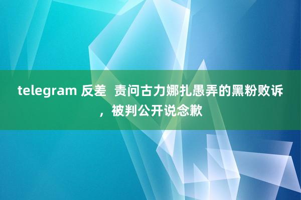 telegram 反差  责问古力娜扎愚弄的黑粉败诉，被判公开说念歉
