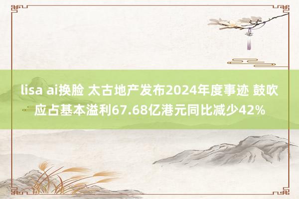 lisa ai换脸 太古地产发布2024年度事迹 鼓吹应占基本溢利67.68亿港元同比减少42%