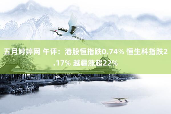 五月婷婷网 午评：港股恒指跌0.74% 恒生科指跌2.17% 越疆涨超22%