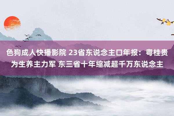 色狗成人快播影院 23省东说念主口年报：粤桂贵为生养主力军 东三省十年缩减超千万东说念主