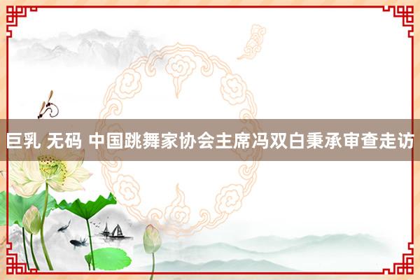 巨乳 无码 中国跳舞家协会主席冯双白秉承审查走访