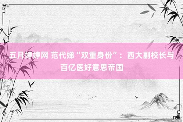 五月婷婷网 范代娣“双重身份”：西大副校长与百亿医好意思帝国