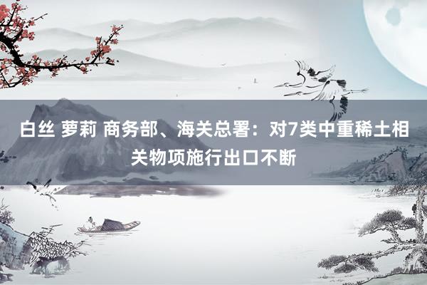 白丝 萝莉 商务部、海关总署：对7类中重稀土相关物项施行出口不断